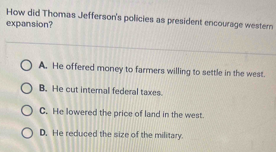 How did Thomas Jefferson's policies as president encourage western
expansion?
A. He offered money to farmers willing to settle in the west.
B. He cut internal federal taxes.
C. He lowered the price of land in the west.
D. He reduced the size of the military.