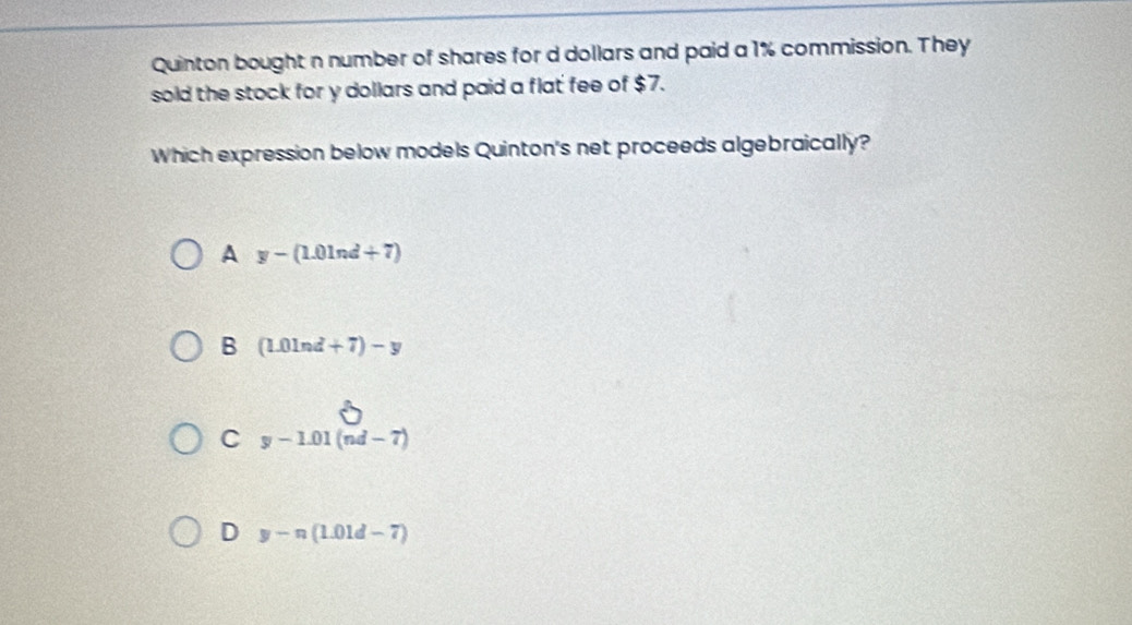 Quinton bought n number of shares for d dollars and paid a 1% commission. They
sold the stock for y dollars and paid a flat fee of $7.
Which expression below models Quinton's net proceeds algebraically?
A y-(1.01nd+7)
B (L0ln d+7)-y
C y-1.01(nd-7)
D y-n(1.01d-7)