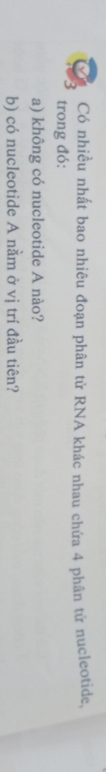 Có nhiều nhất bao nhiêu đoạn phân tử RNA khác nhau chứa 4 phân tử nucleotide, 
trong đó: 
a) không có nucleotide A nào? 
b) có nucleotide A nằm ở vị trí đầu tiên?