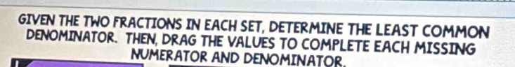 GIVEN THE TWO FRACTIONS IN EACH SET, DETERMINE THE LEAST COMMON 
DENOMINATOR. THEN, DRAG THE VALUES TO COMPLETE EACH MISSING 
NUMERATOR AND DENOMINATOR.