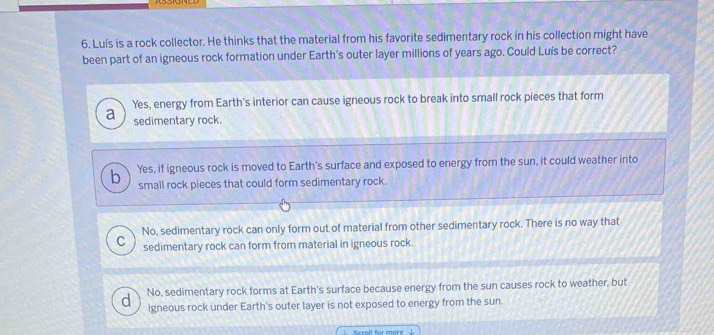 Luís is a rock collector. He thinks that the material from his favorite sedimentary rock in his collection might have
been part of an igneous rock formation under Earth's outer layer millions of years ago. Could Luís be correct?
Yes, energy from Earth's interior can cause igneous rock to break into small rock pieces that form
a sedimentary rock.
Yes, if igneous rock is moved to Earth's surface and exposed to energy from the sun, it could weather into
small rock pieces that could form sedimentary rock.
No, sedimentary rock can only form out of material from other sedimentary rock. There is no way that
C sedimentary rock can form from material in igneous rock.
No, sedimentary rock forms at Earth's surface because energy from the sun causes rock to weather, but
d igneous rock under Earth's outer layer is not exposed to energy from the sun.
Scroll for more