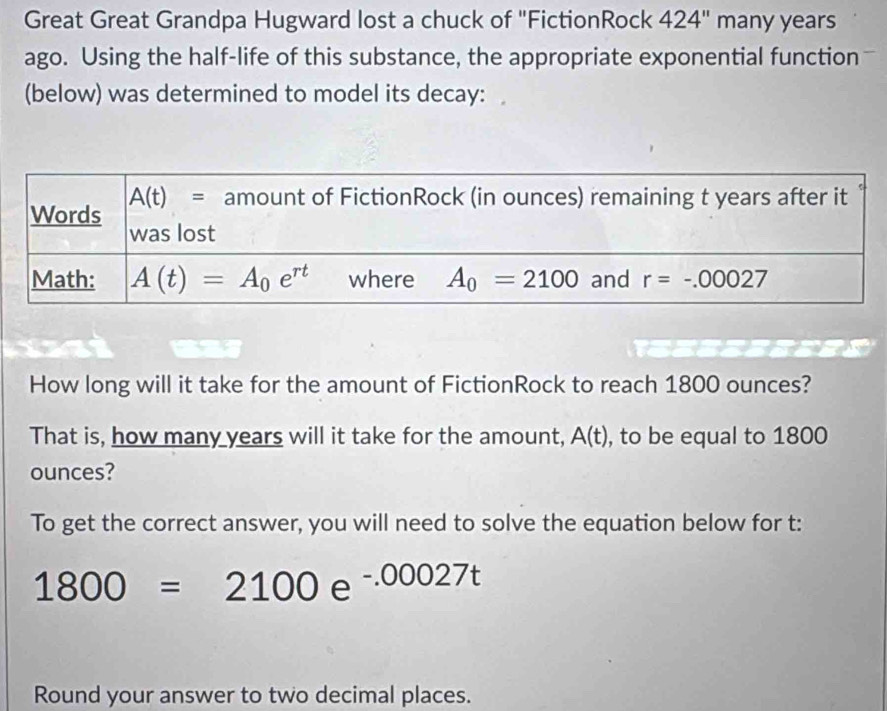 Great Great Grandpa Hugward lost a chuck of "FictionRock 424'' many years
ago. Using the half-life of this substance, the appropriate exponential function
(below) was determined to model its decay:
How long will it take for the amount of FictionRock to reach 1800 ounces?
That is, how many years will it take for the amount, A(t) , to be equal to 1800
ounces?
To get the correct answer, you will need to solve the equation below for t:
1800=2100e^(-.00027t)
Round your answer to two decimal places.