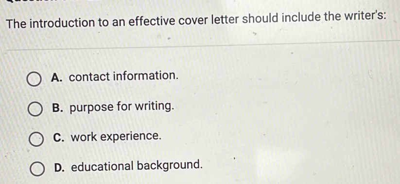 The introduction to an effective cover letter should include the writer's:
A. contact information.
B. purpose for writing.
C. work experience.
D. educational background.