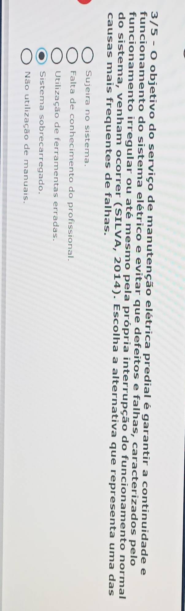 3/5 - O objetivo do serviço de manutenção elétrica predial é garantir a continuidade e
funcionamento do sistema elétrico e evitar que defeitos e falhas, caracterizados pelo
funcionamento irregular ou até mesmo pela própria interrupção do funcionamento normal
do sistema, venham ocorrer (SILVA, 2014). Escolha a alternativa que representa uma das
causas mais frequentes de falhas.
Sujeira no sistema.
Falta de conhecimento do profissional.
Utilização de ferramentas erradas.
Sistema sobrecarregado.
Não utilização de manuais.