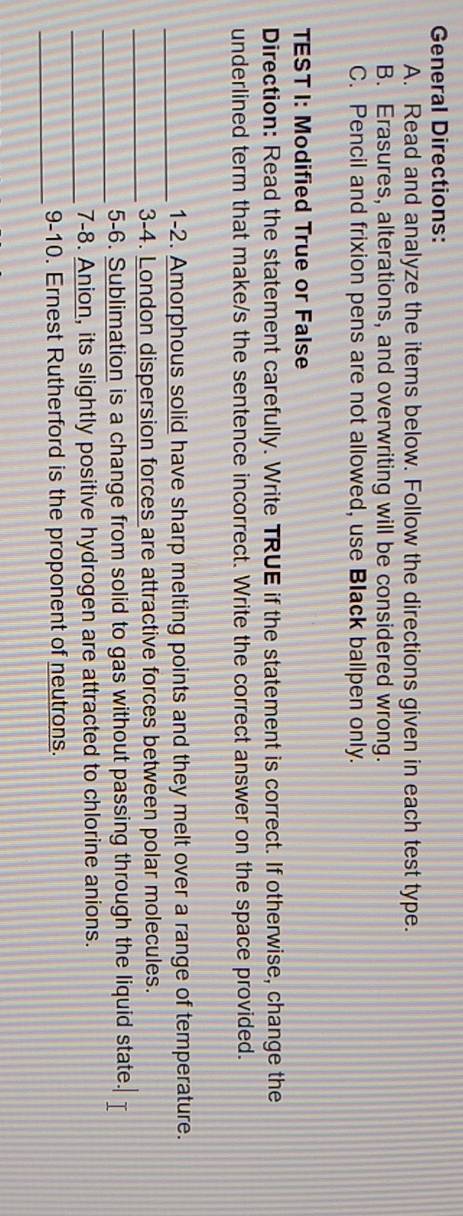 General Directions: 
A. Read and analyze the items below. Follow the directions given in each test type. 
B. Erasures, alterations, and overwriting will be considered wrong. 
C. Pencil and frixion pens are not allowed, use Black ballpen only. 
TEST I: Modified True or False 
Direction: Read the statement carefully. Write TRUE if the statement is correct. If otherwise, change the 
underlined term that make/s the sentence incorrect. Write the correct answer on the space provided. 
_1-2. Amorphous solid have sharp melting points and they melt over a range of temperature. 
_ 
3-4. London dispersion forces are attractive forces between polar molecules. 
_ 
5-6. Sublimation is a change from solid to gas without passing through the liquid state. 
_7-8. Anion, its slightly positive hydrogen are attracted to chlorine anions. 
_ 
9-10. Ernest Rutherford is the proponent of neutrons.