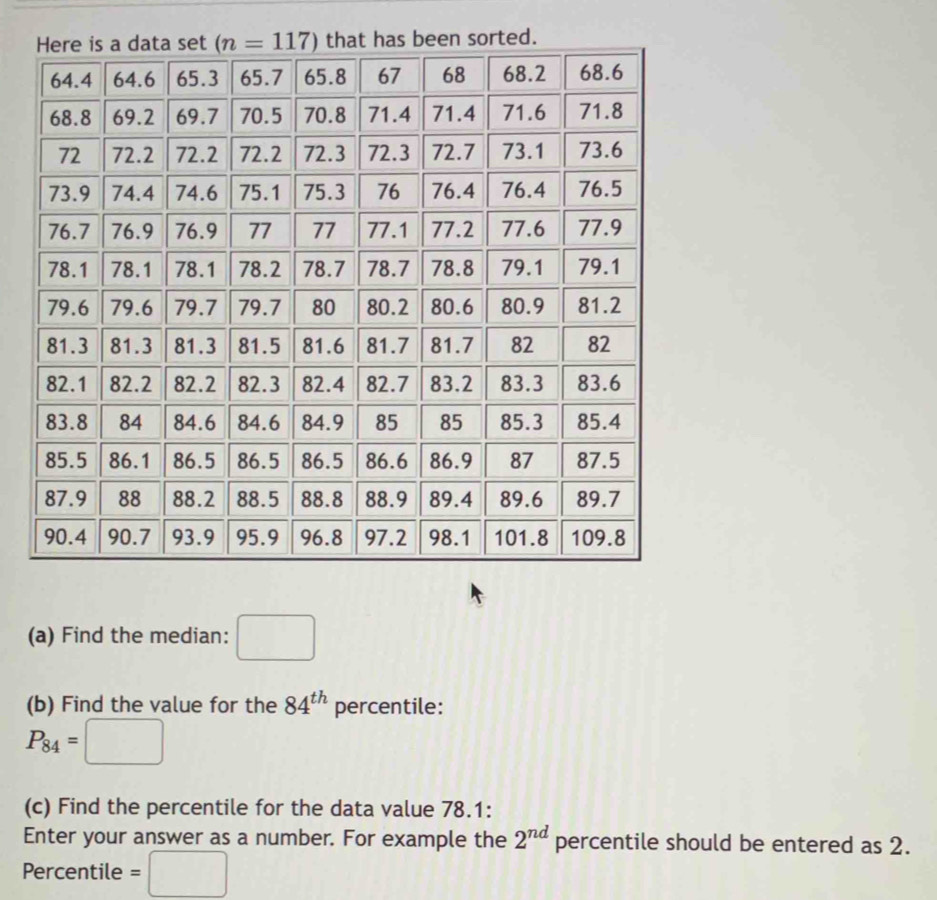 Find the median: □
(b) Find the value for the 84^(th) percentile:
P_84=□
(c) Find the percentile for the data value 78.1:
Enter your answer as a number. For example the 2^(nd) percentile should be entered as 2.
Percentile =□