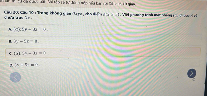 an lận thi cư đá được bật. Bài tập sẽ tự động nộp nếu bạn rời Tab quá 10 giây.
Câu 20: Câu 10 : Trong không gian Oxyz , cho điểm A(2;3;5). Viết phương trình mặt phẳng (α) đi qua A và
chứa trục 0x.
A. (alpha ):5y+3z=0.
B. 3y-5z=0.
C. (alpha ):5y-3z=0.
D. 3y+5z=0.