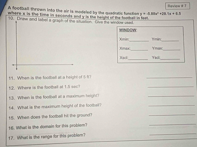 Review # 7 
A football thrown into the air is modeled by the quadratic function y=-5.88x^2+28.1x+6.5
where x is the time in seconds and y is the height of the football in feet. 
10. Draw and label a graph of the situation. Give the window used. 
WINDOW: 
_ 
Xmin: Ymin:_ 
_
Xmax : Ymax:_ 
_ 
Xscl: Yscl:_ 
11. When is the football at a height of 5 ft? 
_ 
12. Where is the football at 1.5 sec? 
_ 
13. When is the football at a maximum height? 
_ 
14. What is the maximum height of the football? 
_ 
15. When does the football hit the ground? 
_ 
16. What is the domain for this problem? 
_ 
17. What is the range for this problem? 
_