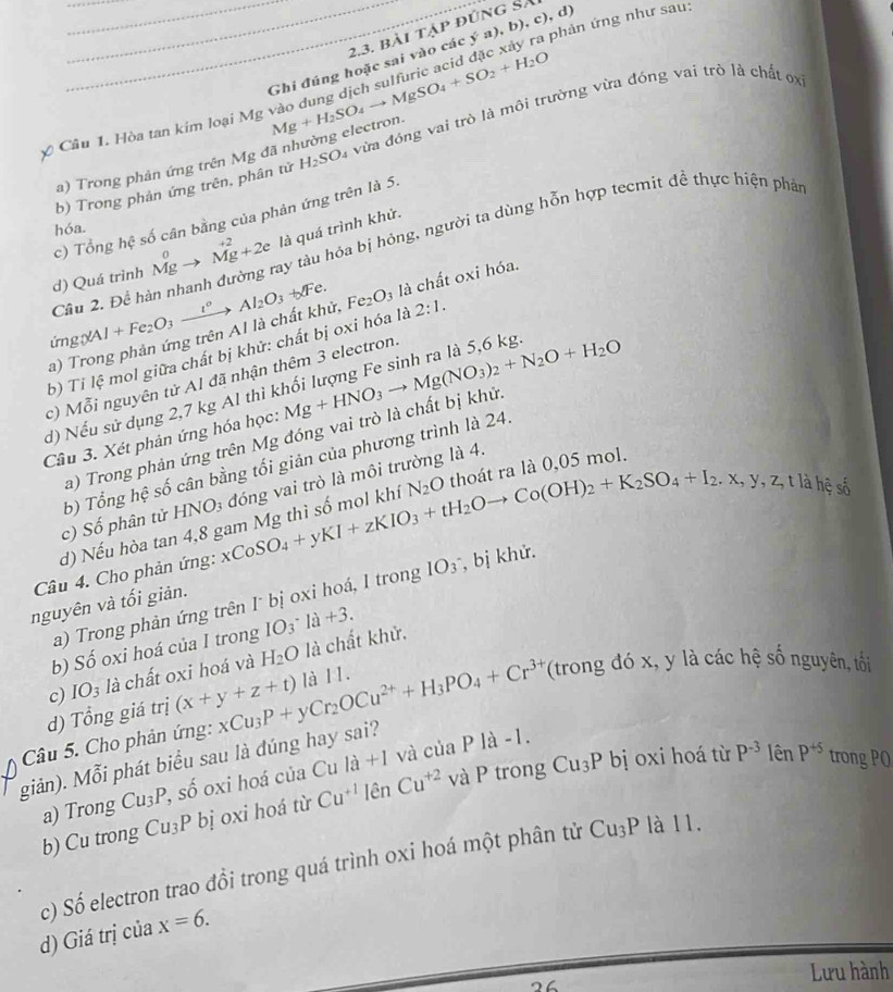 bài tập đúng Sa ya),b),c),d) phản ứng như sau:
Câu 1. Hòa tan kim loại Mg Mg+H_2SO_4to MgSO_4+SO_2+H_2O Ghi đúng hoặc sai vào các
b) Trong phản ứng trên, phân tử H_2SO là vừa đóng vai trò là môi trường vừa đóng vai trò là chất ơx
a) Trong phản ứng trên Mg đã nhường electron
c) Tổng hệ số cân bằng của phản ứng trên là 5.
hóa.
Cầu 2. Để hàn nhanh đường ray tàu hỏa bị hóng, người ta dùng hỗn hợp tecmit đề thực hiện phât
d) Quá trình Mgto Mg^(+2)+2e là quá trình khử.
f^
ứngXAI +Fe_2O_3xrightarrow I^(circ O_3_3_2)O_3 -1 là chất oxi hóa.
a) Trong phản ứng trên AI là chất khử,
b) Ti lệ mol giữa chất bị khử: chất bị oxi hóa là Fe_2O_3 2:1.
c) Mỗi nguyên tử Al đã nhận thêm 3 electron.
d) Nếu sử dụng 2,7 kg Al thì khối lượng Fe sinh ra là 5,6 kg.
Câu 3. Xét phản ứng hóa học: Mg+HNO_3to Mg(NO_3)_2+N_2O+H_2O
a) Trong phản ứng trên Mg đóng vai trò là chất bị khử.
b) Tổng hệ số cân bằng tối giản của phương trình là 24.
thoát ra là 0,05 mol.
là hệ shat circ 
c) Số phân tử HNO3 đóng vai trò là môi trường là 4.
Câu 4. Cho phản ứng: _xCoSmgKI+zKIO_3+tH_2Oto Co(OH)_2+K_2SO_4+I_2.x,y,z,tendarray số mol khí N_2O
d) Nếu hòa tan 4,8 
a) Trong phản ứng trên I˙ bị oxi hoá, I trong IO_3^(- , bị khử.
nguyên và tối giản.
b) Số oxi hoá của I trong IO_3)· I_a+3.
c) IO_3 là chất oxi hoá và H_2O là chất khử,
d) Tổng giá trị (x+y+z+t)
giản). Mỗi phát biểu sau là đúng hay sai? xCu_3P+yCr_2OCu^(2+)+H_3PO_4+Cr^(3+) là 11.
(trong đó x, y là các hệ số nguyên, tối
Câu 5. Cho phản ứng:
a) Trong Cu_3P, c° ô oxi hoá của Cu la+1 và của
P1a-1. trong PQ
□ 
P Cu_3P bị oxi hoá từ P^(-3) lên P^(+5)
b) Cu trong Cu_3P bị oxi hoá từ Cu^(+1)lenCu^(+2) và trong
c) Số electron trao đồi trong quá trình oxi hoá một phân tử Cu_3P là 11.
d) Giá trị của x=6.
Lưu hành