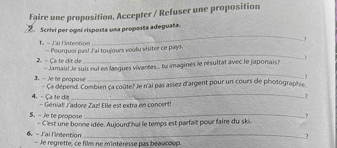 Faire une proposition, Accepter / Refuser une proposition 
_ 
Scrivi per ogni risposta una proposta adeguata. 
? 
1. - J’ai l'intention 
_ 
- Pourquoi pas! J’ai toujours voulu visiter ce pays. 
2. - Ça te dit de 
- Jamais! Je suis nul en langues vivantes... tu imagines le résultat avec le japonais? ? 
3. - Je te propose 
_ 
? 
- Ça dépend. Combien ça coûte? Je n'ai pas assez d'argent pour un cours de photographie. 
_ 
4. -Ça te dit ? 
- Génial! J’adore Zaz! Elle est extra en concert! 
5. - Je te propose _? 
- C'est une bonne idée. Aujourd’hui le temps est parfait pour faire du ski. 
6. - J’ai l’intention_ 
? 
- Je regrette, ce film ne m’intéresse pas beaucoup.