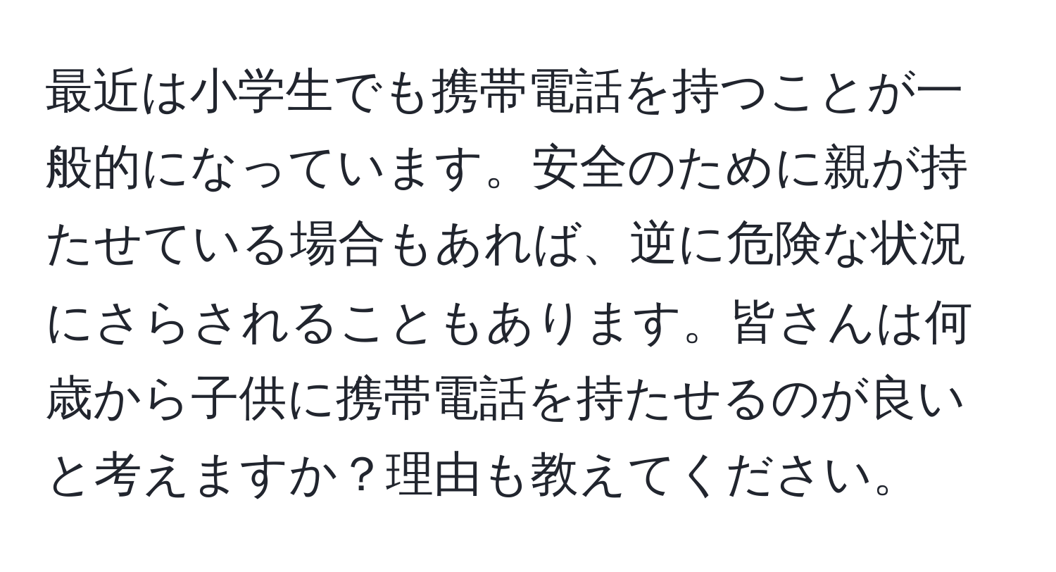 最近は小学生でも携帯電話を持つことが一般的になっています。安全のために親が持たせている場合もあれば、逆に危険な状況にさらされることもあります。皆さんは何歳から子供に携帯電話を持たせるのが良いと考えますか？理由も教えてください。