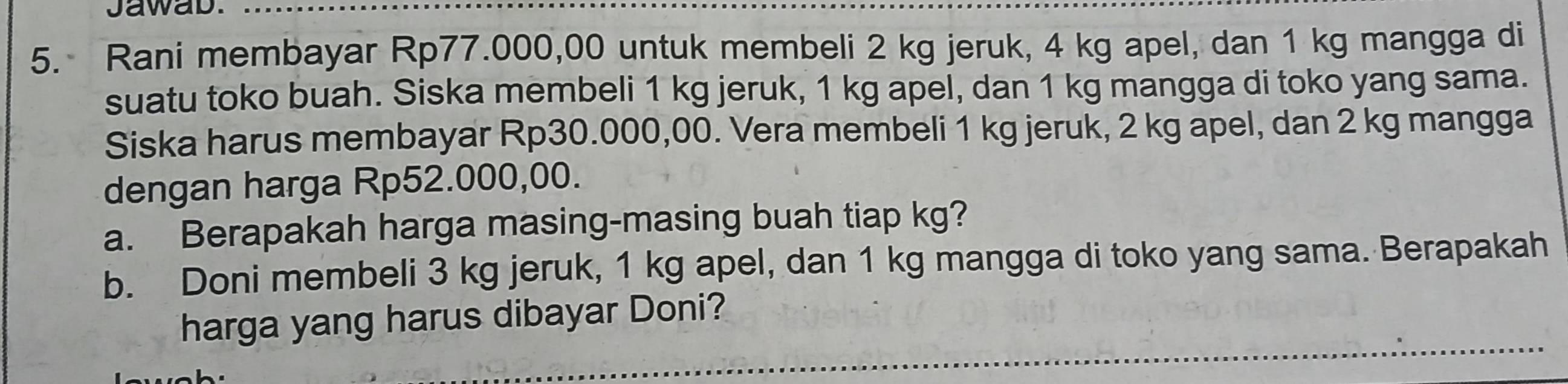 Jawab. 
5. Rani membayar Rp77.000,00 untuk membeli 2 kg jeruk, 4 kg apel, dan 1 kg mangga di 
suatu toko buah. Siska membeli 1 kg jeruk, 1 kg apel, dan 1 kg mangga di toko yang sama. 
Siska harus membayar Rp30.000,00. Vera membeli 1 kg jeruk, 2 kg apel, dan 2 kg mangga 
dengan harga Rp52.000,00. 
a. Berapakah harga masing-masing buah tiap kg? 
b. Doni membeli 3 kg jeruk, 1 kg apel, dan 1 kg mangga di toko yang sama. Berapakah 
harga yang harus dibayar Doni?