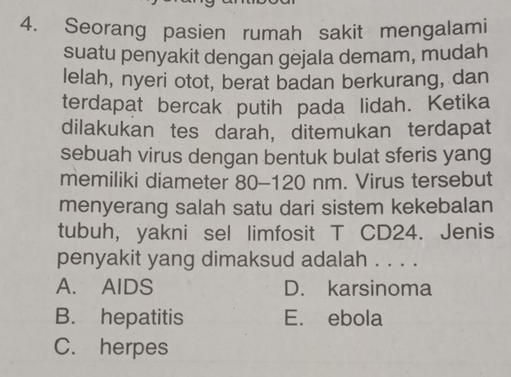 Seorang pasien rumah sakit mengalami
suatu penyakit dengan gejala demam, mudah
lelah, nyeri otot, berat badan berkurang, dan
terdapat bercak putih pada lidah. Ketika
dilakukan tes darah, ditemukan terdapat
sebuah virus dengan bentuk bulat sferis yang
memiliki diameter 80-120 nm. Virus tersebut
menyerang salah satu dari sistem kekebalan
tubuh, yakni sel limfosit T CD24. Jenis
penyakit yang dimaksud adalah . . . .
A. AIDS D. karsinoma
B. hepatitis E. ebola
C. herpes