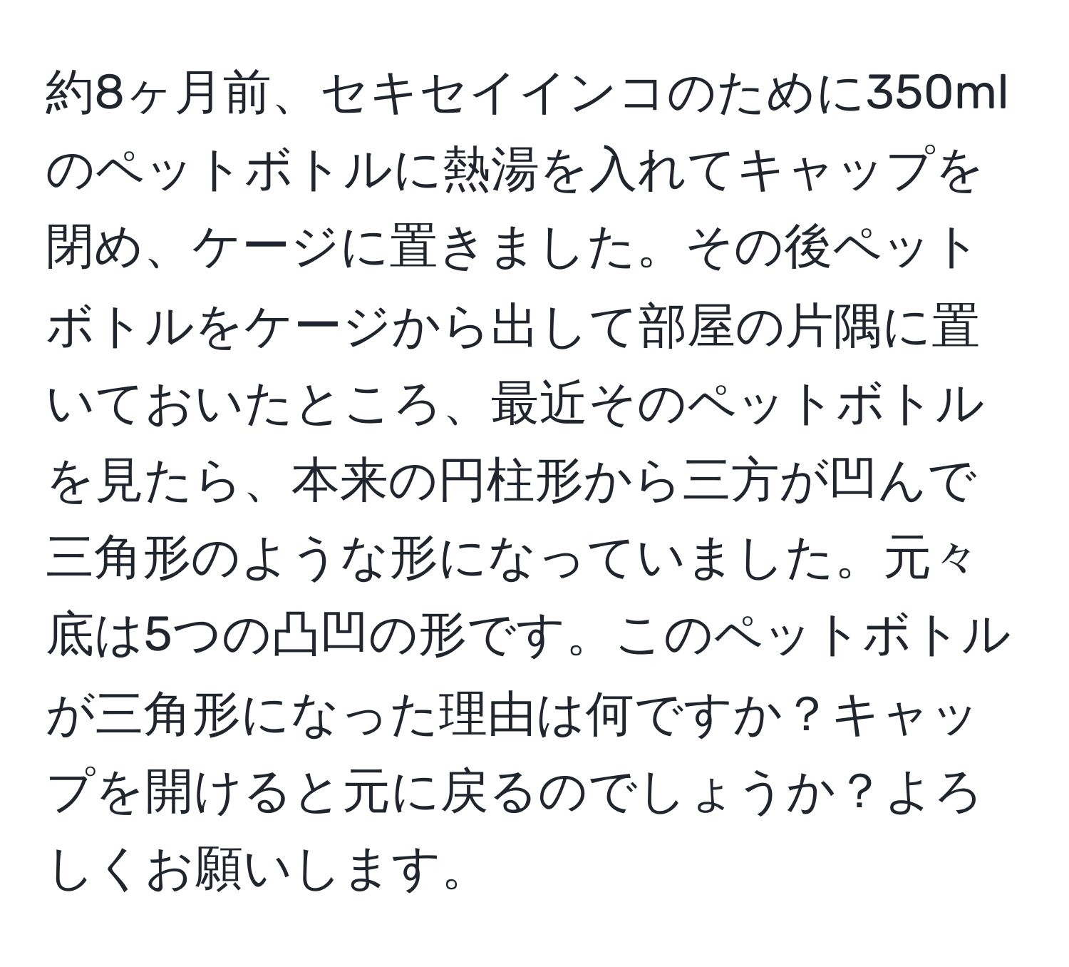 約8ヶ月前、セキセイインコのために350mlのペットボトルに熱湯を入れてキャップを閉め、ケージに置きました。その後ペットボトルをケージから出して部屋の片隅に置いておいたところ、最近そのペットボトルを見たら、本来の円柱形から三方が凹んで三角形のような形になっていました。元々底は5つの凸凹の形です。このペットボトルが三角形になった理由は何ですか？キャップを開けると元に戻るのでしょうか？よろしくお願いします。