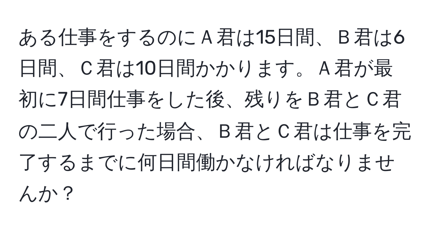 ある仕事をするのにＡ君は15日間、Ｂ君は6日間、Ｃ君は10日間かかります。Ａ君が最初に7日間仕事をした後、残りをＢ君とＣ君の二人で行った場合、Ｂ君とＣ君は仕事を完了するまでに何日間働かなければなりませんか？