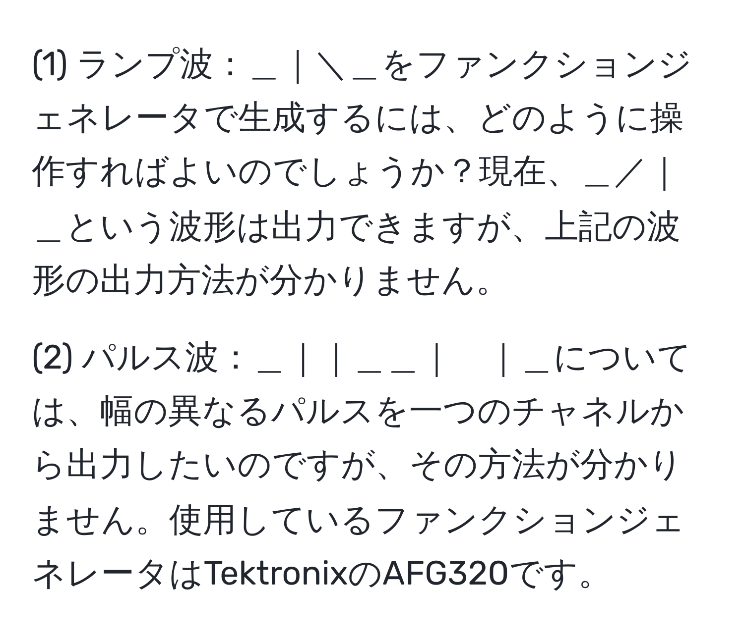 (1) ランプ波：＿｜＼＿をファンクションジェネレータで生成するには、どのように操作すればよいのでしょうか？現在、＿／｜＿という波形は出力できますが、上記の波形の出力方法が分かりません。

(2) パルス波：＿｜｜＿＿｜　｜＿については、幅の異なるパルスを一つのチャネルから出力したいのですが、その方法が分かりません。使用しているファンクションジェネレータはTektronixのAFG320です。