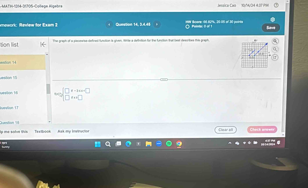 MATH-1314-31705-College Algebra Jessica Cao 10/14/24 4:37 PM 
mework: Review for Exam 2 Question 14, 3.4.45 HW Score: 66.82%, 20.05 of 30 points 
Points: 0 of 1 Save 
The graph of a piecewise-defined function is given. Write a definition for the function that best describes this graph. Ay a 
tion list 
estion 14 
uestion 15 
uestion 16 
f(x) approx beginarrayl □ if-3≤ x
Question 17 
Question 18 
Ip me solve this Textbook Ask my instructor Clear all Check answer 
4:37 PM 
79°F 10/14/2024 
Sunny