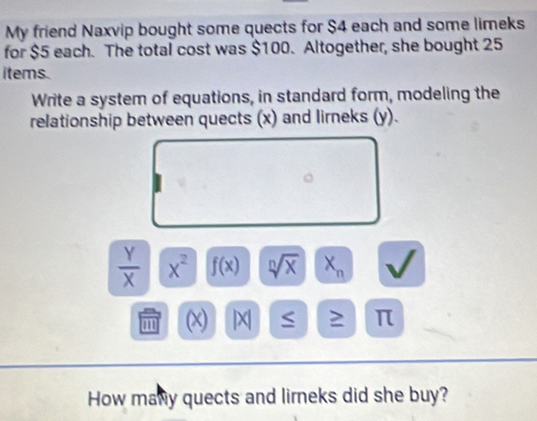 My friend Naxvip bought some quects for $4 each and some limeks 
for $5 each. The total cost was $100. Altogether, she bought 25
items. 
Write a system of equations, in standard form, modeling the 
relationship between quects (x) and lirneks (y).
 Y/X  x^2 f(x) sqrt[n](x) X_n
(x) |X| ≤ 2 π
How many quects and lirneks did she buy?