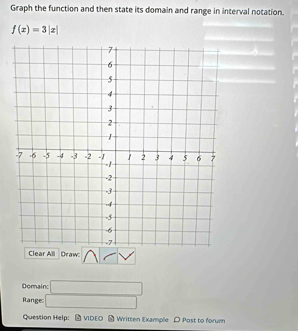 Graph the function and then state its domain and range in interval notation.
f(x)=3|x|
Clear All Draw: 
Domain: 
_  
Range:
1000001000
Question Help: VIDEO Written Example D Post to forum