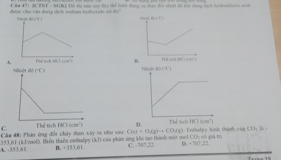 [CTST - SGK] Đồ thị nào say đây thể hiện đúng sự thay đổi nhiệt độ khi dung dịch hydrochloric acid
được cho vào dung dịch sodium hydroxide tới dư?
A. B.
C.
Câu 48: Phản ứng đốt cháy than xảy ra như sau: C(s)+O_2(g)to CO_2(g). Enthalpy hình thành citaCO_2la-
353,61 (kJ/mol). Biến thiên enthalpy (kJ) của phản ứng khi tạo thành một mol CO_2 có giá trị
A. -353,61. B. +353,61. C. -707,22. D. +707,22.
Trang 19