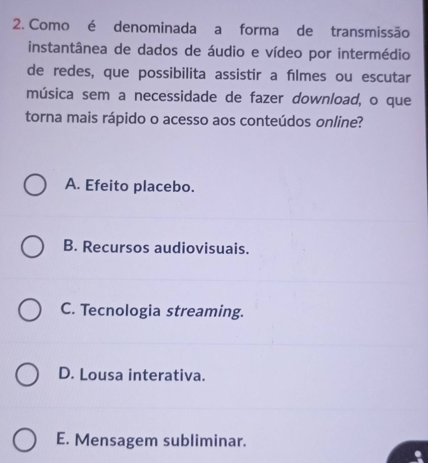 Como é denominada a forma de transmissão
instantânea de dados de áudio e vídeo por intermédio
de redes, que possibilita assistir a filmes ou escutar
música sem a necessidade de fazer download, o que
torna mais rápido o acesso aos conteúdos online?
A. Efeito placebo.
B. Recursos audiovisuais.
C. Tecnologia streaming.
D. Lousa interativa.
E. Mensagem subliminar.