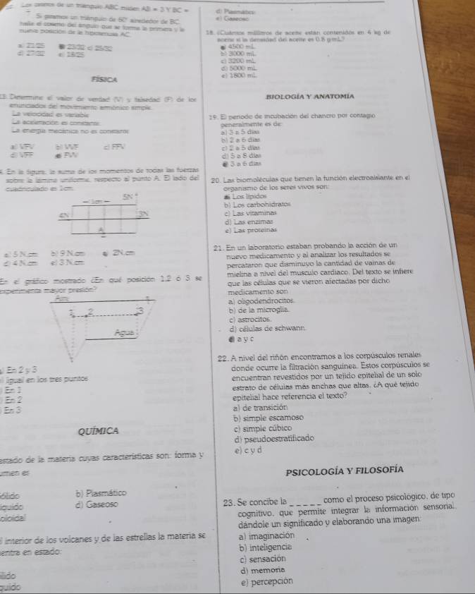 Los cxonos de un manguio ABC mide AB=3YBC= d Pasmitn
S paramos un mámpuo de 60 airededos de overline BC # l Canecar
nala el cosemo del ángulo que se forma la prmera y la
nunia posición de la hpiosmula AC 18. «Cuámos millitros de aceme están contenidos en 4 lg de
acene st in deraidad del acete es 0.8 g/mL?
x  25 1 < 25 3 ● 4500 mL
4 275 ε 182 b> 3000 mL
c) 3200 mL d) 5000 mL
FÍSICA e) 1800 mL
I3. Dememmine el valor de vendadl (V) y talsedad (P) de lor BIOLOGÍA Y ANATOMía
enuniciados del movimerto emmónico emplc
La veloddad es verable
La acelemación es contanas 19. El penodo de incubación del chancro por contagio
La energu medémica no es constam a| 3 n 5 dia peneraimente es de
± VFV ál VF c m= b) 2 a 6 dias c) 2 a5din
e FW d) 5 a 8 dia
K. En la tígura, la suma de los momentos de todas las fóerzas 3 a 6 dia
sobre la lámma unitorme, respecto al punto A. El lado del
cuadncuado es 1cm 20. Las biompléculas que tienen la función electroaisiante en el
organismo de los seres vivos son:
= 1o = SN
# Los lípidos
b) Los carbohidratos
3N c) Las vitaminas
d) Las enzimas
A e) Las proteinas
-
e   5 N = à) 9 Ncm ψ 2N.cm 21. En un laboratorio estaban probando la acción de un
é 4 N c e 3 N cm nuevo medicamento y al analizar los resultados se
percataron que disminuvo la cantidad de vainas de
En el gráfico mostrado ¿En qué posición 1,2 ó 3 se mielina a nível del musculo cardiaco. Del texto se infiere
medicamento son que las células que se vieron afectadas por dicho
a) oligodendrocitos
b) de la microglia.
c) astrocitos
d) células de schwann
a y c
22. A nivel del riñón encontramos a los corpúsculos renales
En2y3
a l igual en los três puntos donde ocurre la filtración sanguínea. Estos corpúsculos se
encuentran revestidos por un tejido epitelial de un solo
En 1 estrato de céluias más anchas que altas. ¿A qué telido
En 2 epitelial hace referencia el texto?
En 3 a) de transición
b) simple escamoso
QUÍMICA c) simple cúbico
d) pseudoestratificado
estado de la matería cuyas características son: forma y e) c y d
umén es
PSICOLOGÍA Y FILOSOFÍA
ólido b) Plasmático
Iquido d) Gaseoso 23. Se concibe la_ como el proceso psicológico, de tipo
oloidal cognitivo, que permite integrar la información sensorial.
dándole un significado y elaborando una imagen:
E interior de los volcanes y de las estrellas la matería se a) imaginación
entra en estado: b) inteligencia
c) sensación
ldo d) memoria
puído e) percepción