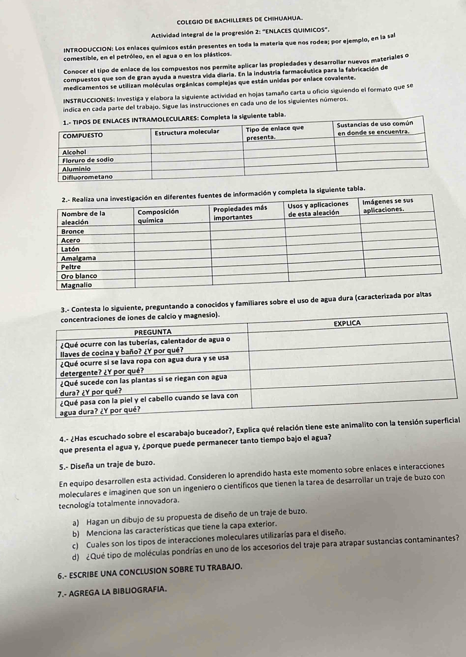 COLEGIO DE BACHILLERES DE CHIHUAHUA.
Actividad integral de la progresión 2: “ENLACES QUIMICOS”.
INTRODUCCION: Los enlaces químicos están presentes en toda la materia que nos rodea; por ejemplo, en la sal
comestible, en el petróleo, en el agua o en los plásticos.
Conocer el tipo de enlace de los compuestos nos permite aplicar las propiedades y desarrollar nuevos materiales o
compuestos que son de gran ayuda a nuestra vida diaria. En la industria farmacéutica para la fabricación de
medicamentos se utilizan moléculas orgánicas complejas que están unidas por enlace covalente.
INSTRUCCIONES: Investiga y elabora la siguiente actividad en hojas tamaño carta u oficio siguiendo el formato que se
indica en cada parte del trabajo. Sigue las instrucciones en cada uno de los siguientes números.
uiente tabla.
pleta la siguiente tabla.
3.- Contesta lo siguiente, preguntando a conocidos y familiares sobre el uso de agua dura (caracterizada p
4.- ¿Has escuchado sobre el escarabajo buceador?, Explica qué relación tiene este animalito con la tensió
que presenta el agua y, ¿porque puede permanecer tanto tiempo bajo el agua?
5.- Diseña un traje de buzo.
En equipo desarrollen esta actividad. Consideren lo aprendido hasta este momento sobre enlaces e interacciones
moleculares e imaginen que son un ingeniero o científicos que tienen la tarea de desarrollar un traje de buzo con
tecnología totalmente innovadora.
a) Hagan un dibujo de su propuesta de diseño de un traje de buzo.
b) Menciona las características que tiene la capa exterior.
c) Cuales son los tipos de interacciones moleculares utilizarías para el diseño.
d) ¿Qué tipo de moléculas pondrías en uno de los accesorios del traje para atrapar sustancias contaminantes?
6.- ESCRIBE UNA CONCLUSION SOBRE TU TRABAJO.
7.- AGREGA LA BIBLIOGRAFIA.