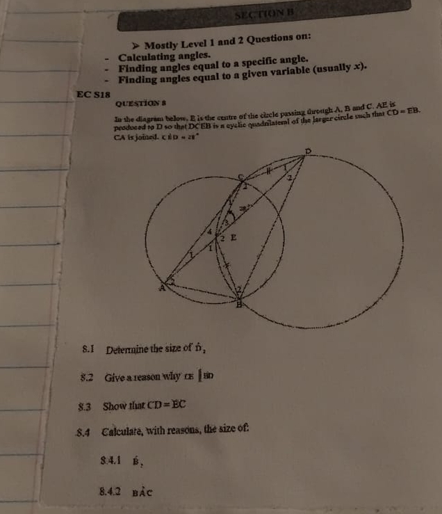 > Mostly Level 1 and 2 Questions on: 
Calculating angles. 
Finding angles equal to a specific angle. 
Finding angles equal to a given variable (usually x). 
EC S18 
QUESTION 8 
In the diagram below. E is the centre of the circle passing through A. B and C. AE is 
produced to D so that DCEB is a eyclic quadriateral of the larger circle such that CD=EB.
CA is joined. iD=28
S.I Determine the size of hat D_2
8.2 Give a reason why cs||sin
$.3 Show that CD=EC
8.4 Calculate, with reasons, the size of: 
8.4.1 é , 
8.4.2 bảc