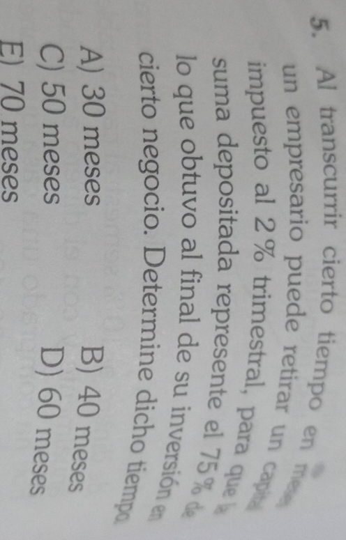 Al transcurrir cierto tiempo en mese
un empresario puede retirar un capita
impuesto al 2% trimestral, para que 
suma depositada represente el 75% d
lo que obtuvo al final de su inversión en
cierto negocio. Determine dicho tiempo
A) 30 meses
B) 40 meses
C) 50 meses
D) 60 meses
E) 70 meses