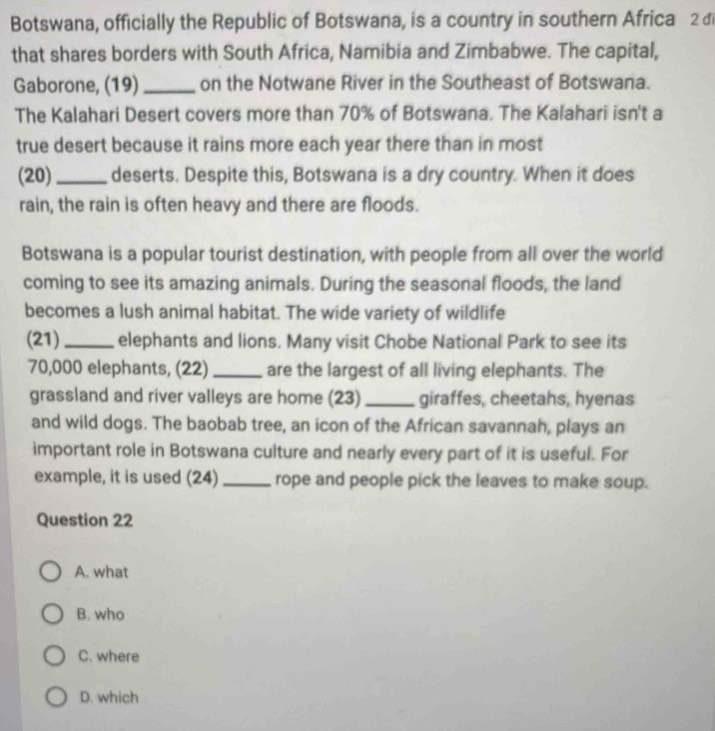 Botswana, officially the Republic of Botswana, is a country in southern Africa 2 đi
that shares borders with South Africa, Namibia and Zimbabwe. The capital,
Gaborone, (19) _on the Notwane River in the Southeast of Botswana.
The Kalahari Desert covers more than 70% of Botswana. The Kalahari isn't a
true desert because it rains more each year there than in most
(20)_ deserts. Despite this, Botswana is a dry country. When it does
rain, the rain is often heavy and there are floods.
Botswana is a popular tourist destination, with people from all over the world
coming to see its amazing animals. During the seasonal floods, the land
becomes a lush animal habitat. The wide variety of wildlife
(21)_ elephants and lions. Many visit Chobe National Park to see its
70,000 elephants, (22) _are the largest of all living elephants. The
grassland and river valleys are home (23)_ giraffes, cheetahs, hyenas
and wild dogs. The baobab tree, an icon of the African savannah, plays an
important role in Botswana culture and nearly every part of it is useful. For
example, it is used (24) _rope and people pick the leaves to make soup.
Question 22
A. what
B. who
C. where
D. which