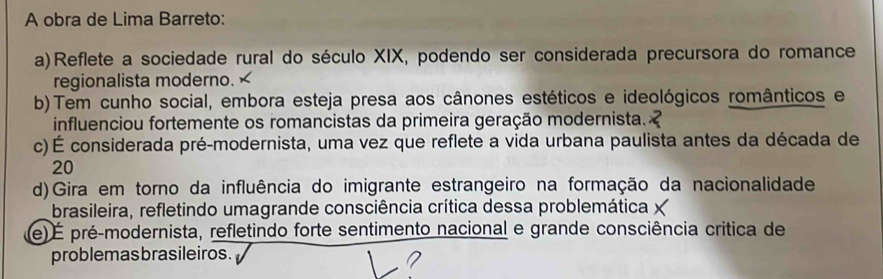 A obra de Lima Barreto:
a)Reflete a sociedade rural do século XIX, podendo ser considerada precursora do romance
regionalista moderno. ×
b) Tem cunho social, embora esteja presa aos cânones estéticos e ideológicos românticos e
influenciou fortemente os romancistas da primeira geração modernista.
c)É considerada pré-modernista, uma vez que reflete a vida urbana paulista antes da década de
20
d)Gira em torno da influência do imigrante estrangeiro na formação da nacionalidade
brasileira, refletindo umagrande consciência crítica dessa problemática X
(e) É pré-modernista, refletindo forte sentimento nacional e grande consciência critica de
problemasbrasileiros.