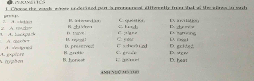 PHONETICS
I. Choose the words whose underlined part is pronounced differently from that of the others in each
group
1. A. station B. intersection C. question D. invitation
2. A. teacher B. children C. lunch D. chemist
3. A. backpack B. travel C. plane D. banking
. A. teacher B. repeat C. year D. meat
A. designed B. preserved C. scheduled D. guided
A. explore B. gxotic C. grode D. stew
A. hyphen B. honest C. helmet D. heat
ANH NGÜ MS THU