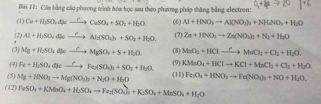 Cân bằng các phương trình hóa học sau theo phương pháp thăng bằng electron:
(1) Cu+H_2SO_4divxrightarrow r^2CuSO_4+SO_2+H_2O. (6) Al+HNO_3to Al(NO_3)_3+NH_4NO_3+H_2O
(2)
r Al+H_2SO_4d[cto Al_2Al_2(SO_4)_3+SO_2+H_2O. (7) Zn+HNO_3to Zn(NO_3)_2+N_2+H_2O
(3) Mg+H_2SO_4d[icto MgSO_4+S+H_2O. (8) MnO_2+HClto MnCl_2+Cl_2+H_2O'.
(4) Fe+H_2SO_4dicto Fe_2(to Fe_2(SO_4)_3+SO_2+H_2O. (9) KMnO_4+HClto KCl+MnCl_2+Cl_2+H_2O.
(5) Mg+HNO_3to Mg(NO_3)_2+N_2O+H_2O (11) Fe_3O_4+HNO_3to Fe(NO_3)_3+NO+H_2O.
(12) FeSO_4+KMnO_4+H_2SO_4to Fe_2(SO_4)_3+K_2SO_4+MnSO_4+H_2O