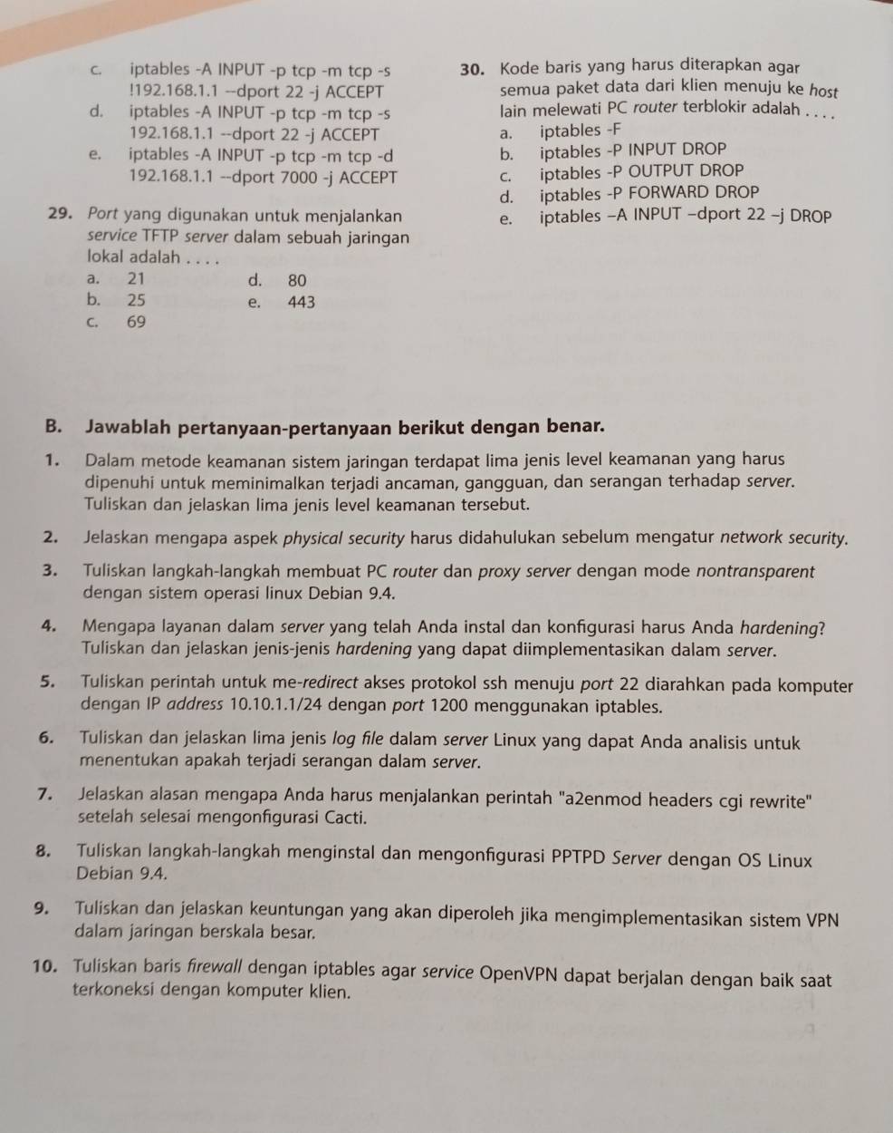 c. iptables -A INPUT -p tcp -m tcp -s 30. Kode baris yang harus diterapkan agar
!192.168.1.1 --dport 22 -j ACCEPT semua paket data dari klien menuju ke host
d. iptables -A INPUT -p tcp -m tcp -s lain melewati PC router terblokir adalah . . . .
192.168.1.1 --dport 22 -j ACCEPT a. iptables -F
e. iptables -A INPUT -p tcp -m tcp -d b. iptables -P INPUT DROP
192.168.1.1 --dport 7000 -j ACCEPT c. iptables -P OUTPUT DROP
d. iptables -P FORWARD DROP
29. Port yang digunakan untuk menjalankan e. iptables -A INPUT -dport 22 -j DROP
service TFTP server dalam sebuah jaringan
lokal adalah . . . .
a. 21 d. 80
b. 25 e. 443
C. 69
B. Jawablah pertanyaan-pertanyaan berikut dengan benar.
1. Dalam metode keamanan sistem jaringan terdapat lima jenis level keamanan yang harus
dipenuhi untuk meminimalkan terjadi ancaman, gangguan, dan serangan terhadap server.
Tuliskan dan jelaskan lima jenis level keamanan tersebut.
2. Jelaskan mengapa aspek physical security harus didahulukan sebelum mengatur network security.
3. Tuliskan langkah-langkah membuat PC router dan proxy server dengan mode nontransparent
dengan sistem operasi linux Debian 9.4.
4. Mengapa layanan dalam server yang telah Anda instal dan konfigurasi harus Anda hardening?
Tuliskan dan jelaskan jenis-jenis hardening yang dapat diimplementasikan dalam server.
5. Tuliskan perintah untuk me-redirect akses protokol ssh menuju port 22 diarahkan pada komputer
dengan IP address 10.10.1.1/24 dengan port 1200 menggunakan iptables.
6. Tuliskan dan jelaskan lima jenis log file dalam server Linux yang dapat Anda analisis untuk
menentukan apakah terjadi serangan dalam server.
7. Jelaskan alasan mengapa Anda harus menjalankan perintah "a2enmod headers cgi rewrite"
setelah selesai mengonfigurasi Cacti.
8. Tuliskan langkah-langkah menginstal dan mengonfgurasi PPTPD Server dengan OS Linux
Debian 9.4.
9. Tuliskan dan jelaskan keuntungan yang akan diperoleh jika mengimplementasikan sistem VPN
dalam jaringan berskala besar.
10. Tuliskan baris firewall dengan iptables agar service OpenVPN dapat berjalan dengan baik saat
terkoneksi dengan komputer klien.