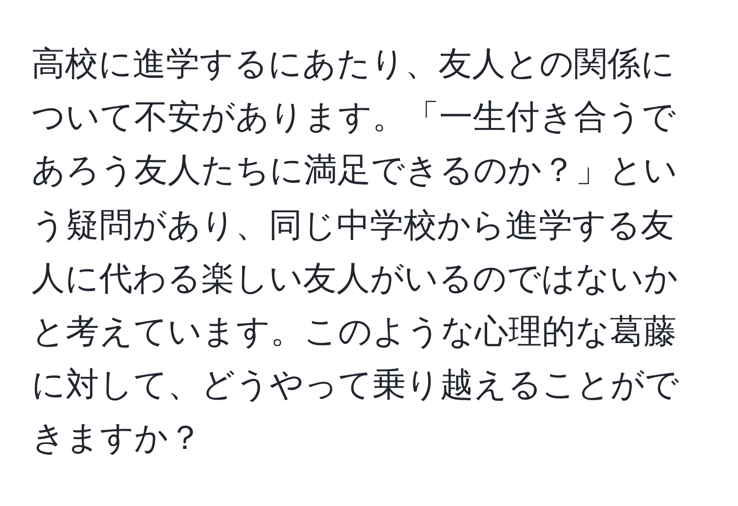 高校に進学するにあたり、友人との関係について不安があります。「一生付き合うであろう友人たちに満足できるのか？」という疑問があり、同じ中学校から進学する友人に代わる楽しい友人がいるのではないかと考えています。このような心理的な葛藤に対して、どうやって乗り越えることができますか？