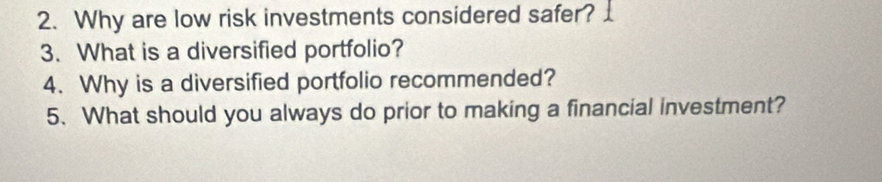 Why are low risk investments considered safer? 
3. What is a diversified portfolio? 
4. Why is a diversified portfolio recommended? 
5. What should you always do prior to making a financial investment?