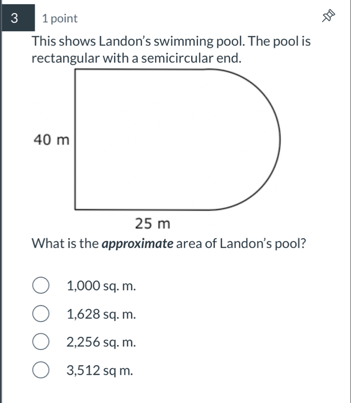 3 1 point
This shows Landon's swimming pool. The pool is
rectangular with a semicircular end.
What is the approximate area of Landon's pool?
1,000 sq. m.
1,628 sq. m.
2,256 sq. m.
3,512 sq m.