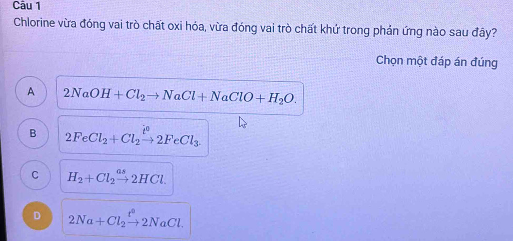 Chlorine vừa đóng vai trò chất oxi hóa, vừa đóng vai trò chất khử trong phản ứng nào sau đây?
Chọn một đáp án đúng
A 2NaOH+Cl_2to NaCl+NaClO+H_2O.
B 2FeCl_2+Cl_2xrightarrow i^02FeCl_3.
C H_2+Cl_2xrightarrow as2HCl.
D 2Na+Cl_2xrightarrow t^02NaCl.