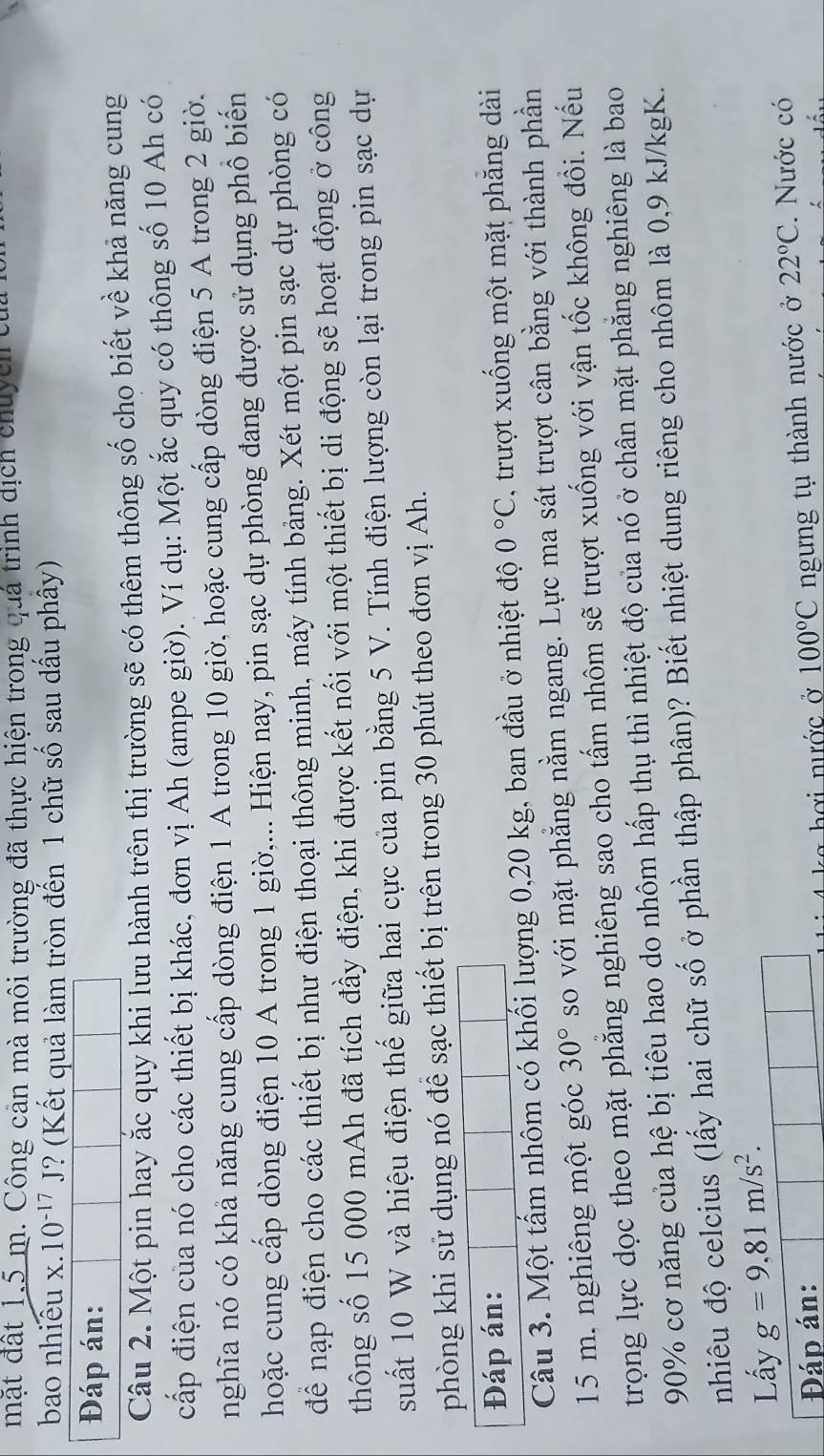 mặt đất 1.5 m. Công cản mà môi trường đã thực hiện trong quả trình dịch chuycn tủa
bao nhiêu x.10^(-17)J ? (Kết quả làm tròn đến 1 chữ số sau dấu phây)
Đáp án:
Câu 2. Một pin hay ắc quy khi lưu hành trên thị trường sẽ có thêm thông số cho biết về khả năng cung
cấp điện của nó cho các thiết bị khác, đơn vị Ah (ampe giờ). Ví dụ: Một ắc quy có thông số 10 Ah có
nghĩa nó có khả năng cung cấp dòng điện 1 A trong 10 giờ, hoặc cung cấp dòng điện 5 A trong 2 giờ.
hoặc cung cấp dòng điện 10 A trong 1 giờ,... Hiện nay, pin sạc dự phòng đang được sử dụng phổ biến
để nạp điện cho các thiết bị như điện thoại thông minh, máy tính bảng. Xét một pin sạc dự phòng có
thông số 15 000 mAh đã tích đầy điện, khi được kết nối với một thiết bị di động sẽ hoạt động ở công
suất 10 W và hiệu điện thế giữa hai cực của pin bằng 5 V. Tính điện lượng còn lại trong pin sạc dự
phòng khi sử dụng nó để sạc thiết bị trên trong 30 phút theo đơn vị Ah.
Đáp án:
Câu 3. Một tấm nhôm có khối lượng 0,20 kg, ban đầu ở nhiệt độ 0°C , trượt xuống một mặt phăng dài
15 m. nghiêng một góc 30° so với mặt phẳng nằm ngang. Lực ma sát trượt cân bằng với thành phần
trọng lực dọc theo mặt phẳng nghiêng sao cho tấm nhôm sẽ trượt xuống với vận tốc không đổi. Nếu
90% cơ năng của hệ bị tiêu hao do nhôm hấp thụ thì nhiệt độ của nó ở chân mặt phăng nghiêng là bao
nhiêu độ celcius (lấy hai chữ số ở phần thập phân)? Biết nhiệt dung riêng cho nhôm là 0,9 kJ/kgK.
Lấy g=9,81m/s^2.
Đáp án: 100°C ngưng tụ thành nước ở 22°C. Nước có
hơi nước ở