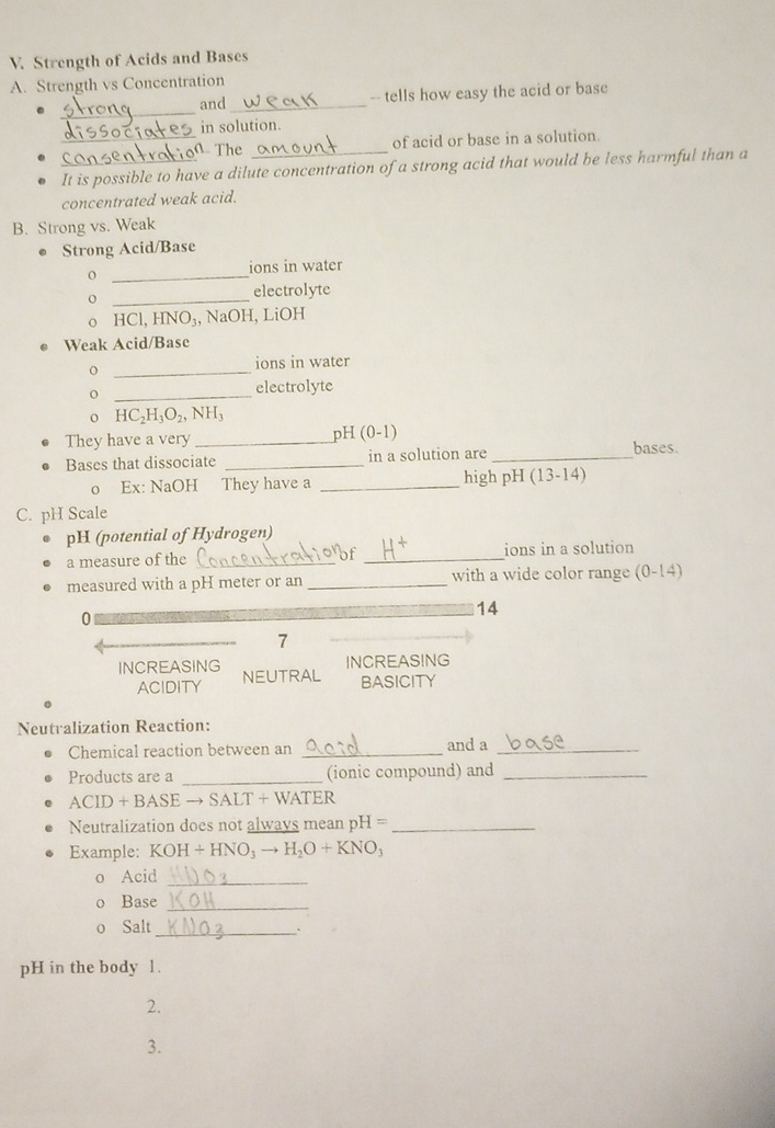 Strength of Acids and Bases 
A. Strength vs Concentration 
_ 
and _-- tells how easy the acid or base 
in solution. 
_ The of acid or base in a solution. 
_It is possible to have a dilute concentration of a strong acid that would be less harmful than a 
concentrated weak acid. 
B. Strong vs. Weak 
Strong Acid/Base 
_o 
ions in water 
_o 
electrolyte 
o HCl, HNO₃, NaOH, LiOH 
● Weak Acid/Base 
_ 
ions in water 
_o 
electrolyte 
H C_2H_3O_2, NH_3
They have a very _pH (0-1) bases. 
Bases that dissociate _in a solution are_ 
o Ex: NaOH They have a _high pH (13-14)
C. pH Scale 
pH (potential of Hydrogen) 
a measure of the _of _ions in a solution 
measured with a pH meter or an _with a wide color range (0-14)
0
14
7 
INCREASING 
INCREASING NEUTRAL BASICITY 
ACIDITY 
Neutralization Reaction: 
Chemical reaction between an _and a_ 
Products are a _(ionic compound) and_
ACID+BAS E → SALT + WATER 
Neutralization does not always mean pH =_ 
Example: KOH+HNO_3to H_2O+KNO_3
Acid_ 
Base_ 
o Salt_ 
. 
pH in the body 1. 
2. 
3.
