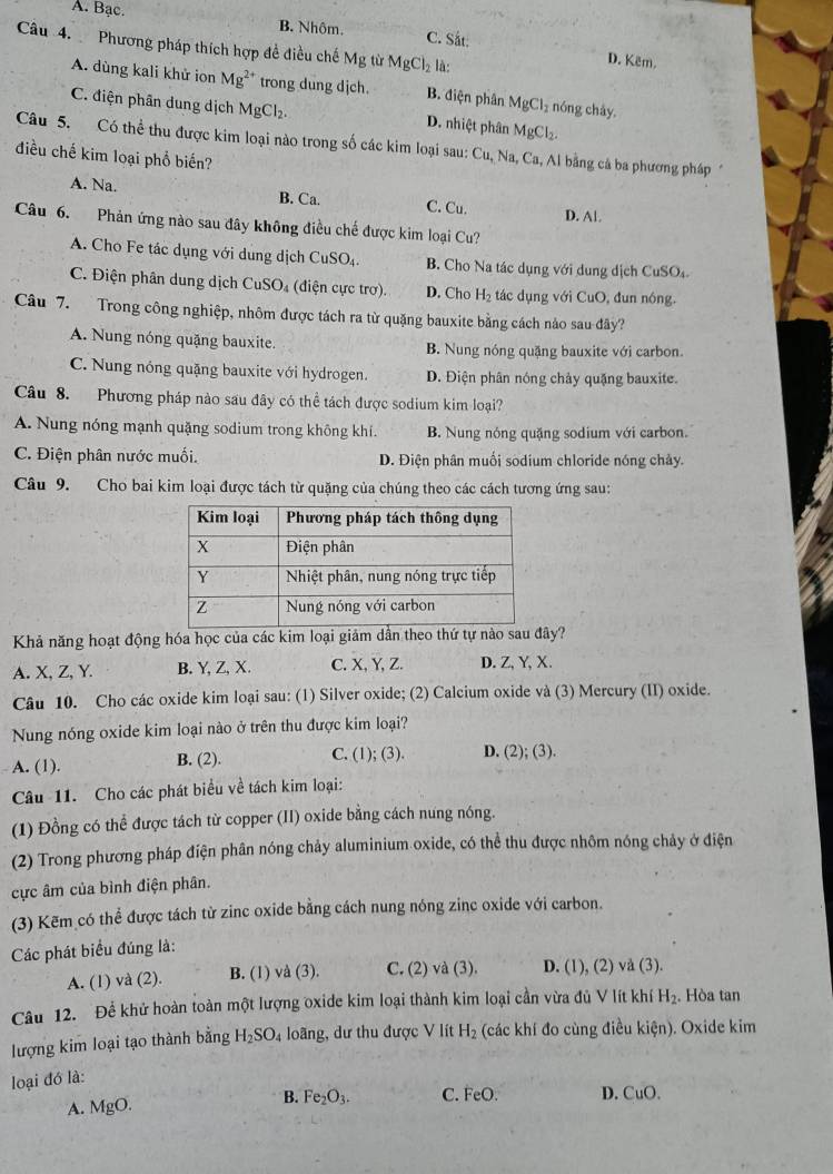 A. Bạc. B. Nhôm. C. Sắt:
Câu 4.  Phương pháp thích hợp đề điều chế Mg từ MgCl_2 là:
D. Këm.
A. dùng kali khử ion Mg^(2+) trong dung djch. B. điện phân MgCl_2 nóng chây
C. điện phân dung dịch MgCl_2. D. nhiệt phân MgCl_2.
Câu 5. Có thể thu được kim loại nào trong số các kim loại sau: Cu. Na, Ca, Al bằng cả ba phương pháp
điều chế kim loại phổ biến?
A. Na. B. Ca. C. Cu. D. Al.
Câu 6. Phản ứng nào sau đây không điều chế được kim loại Cu?
A. Cho Fe tác dụng với dung dịch CuSO4. B. Cho Na tác dụng với dung dịch CuSO₄
C. Điện phân dung dịch CuSO₄ (điện cực trơ). D. Cho H_2 tác dụng với CuO, đun nông.
Câu 7. Trong công nghiệp, nhôm được tách ra từ quặng bauxite bằng cách nảo sau đây?
A. Nung nóng quặng bauxite. B. Nung nóng quặng bauxite với carbon.
C. Nung nóng quặng bauxite với hydrogen. D. Điện phân nóng chảy quặng bauxite.
Câu 8. Phương pháp nào sau đây có thể tách được sodium kim loại?
A. Nung nóng mạnh quặng sodium trong không khí. B. Nung nóng quặng sodium với carbon.
C. Điện phân nước muối. D. Điện phân muối sodium chloride nóng chảy.
Câu 9. Cho bai kim loại được tách từ quặng của chúng theo các cách tương ứng sau:
Khả năng hoạt động hóa học của các kim loại giảm dẫn theo thứ tự nào sau đây?
A. X, Z, Y. B. Y, Z, X. C. X, Y, Z. D. Z, Y, X.
Câu 10. Cho các oxide kim loại sau: (1) Silver oxide; (2) Calcium oxide và (3) Mercury (II) oxide.
Nung nóng oxide kim loại nào ở trên thu được kim loại?
A. (1). B. (2). C. (1);(3). D. (2);(3).
Câu 11. Cho các phát biểu về tách kim loại:
(1) Đồng có thể được tách từ copper (II) oxide bằng cách nung nóng.
(2) Trong phương pháp điện phân nóng chảy aluminium oxide, có thể thu được nhôm nóng chảy ở điện
ực âm của bình điện phân.
(3) Kẽm có thể được tách từ zinc oxide bằng cách nung nóng zinc oxide với carbon.
Các phát biểu đúng là:
A. (1) và (2). B. (1) va(3). C. (2) va(3 ) D. (1), (2) và (3).
Câu 12. Để khử hoàn toàn một lượng oxide kim loại thành kim loại cần vừa đủ V lít khí H_2. Hòa tan
lượng kim loại tạo thành bằng H_2SO_4 loãng, dư thu được V lít H_2 (các khí đo cùng điều kien). Oxide kim
loại đó là:
B.
A. MgO. Fe_2O_3. C. FeO. D. CuO.