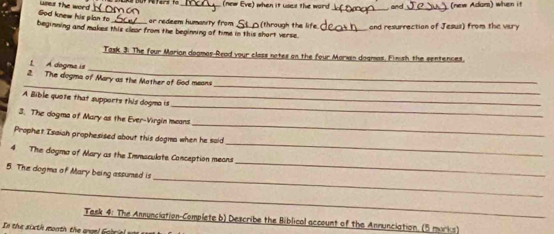 As but refers to_ (new Eve) when it uses the word and_ (new Adam) when it 
uses the word 
_ 
_ 
God knew his plan to or redeem humanity from (through the life 
beginning and makes this clear from the beginning of time in this short verse. _and resurrection of Jesus) from the vary 
Task. 3: The four Marian dogmas-Read your class notes on the four Marian dogmas, Finish the sentences. 
_ 
L A degma is 
__ 
2. The dogma of Mary as the Mother of God means 
_ 
A Bible quote that supports this dogma is 
_ 
3. The dogma of Mary as the Ever-Virgin means 
Prophet Tsaiah prophesised about this dogma when he said 
4. The dogma of Mary as the Immaculate Conception means 
_ 
_ 
5. The dogma of Mary being assumed is 
_ 
_ 
Task 4: The Annunciation-Complete b) Describe the Biblical account of the Annunciation (5 marks)_ 
In the sixth month the angel Gabi