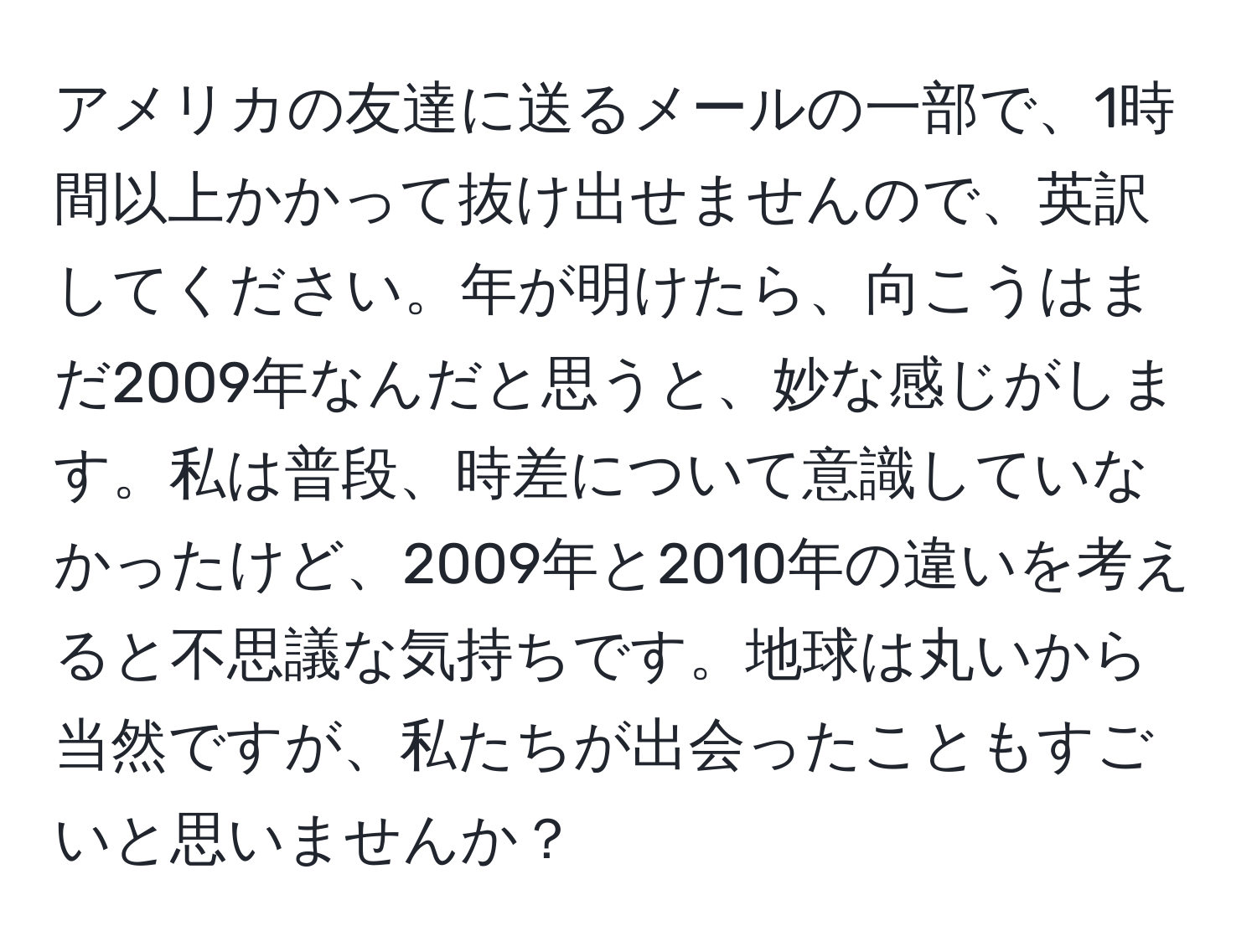 アメリカの友達に送るメールの一部で、1時間以上かかって抜け出せませんので、英訳してください。年が明けたら、向こうはまだ2009年なんだと思うと、妙な感じがします。私は普段、時差について意識していなかったけど、2009年と2010年の違いを考えると不思議な気持ちです。地球は丸いから当然ですが、私たちが出会ったこともすごいと思いませんか？