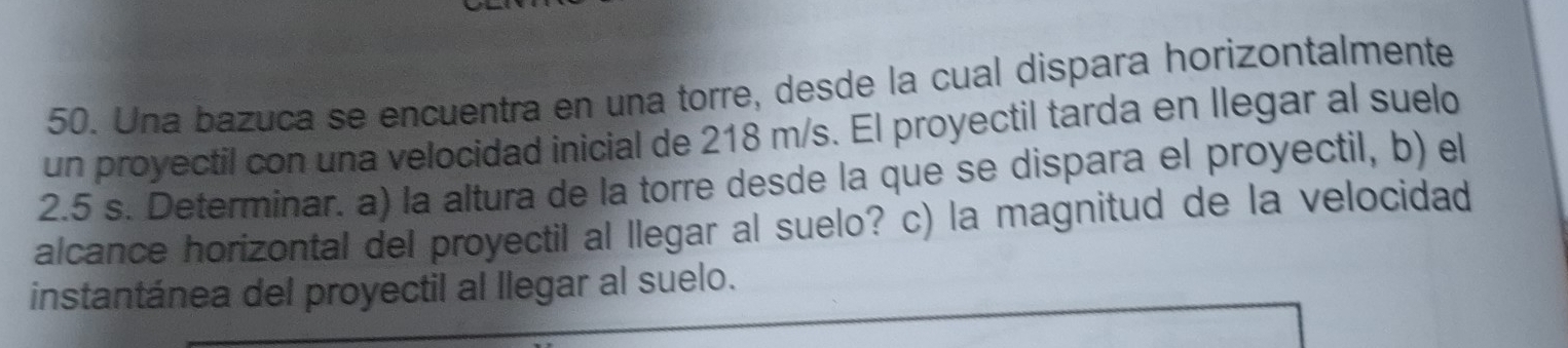 Una bazuca se encuentra en una torre, desde la cual dispara horizontalmente 
un proyectil con una velocidad inicial de 218 m/s. El proyectil tarda en llegar al suelo
2.5 s. Determinar. a) la altura de la torre desde la que se dispara el proyectil, b) el 
alcance horizontal del proyectil al llegar al suelo? c) la magnitud de la velocidad 
instantánea del proyectil al llegar al suelo.