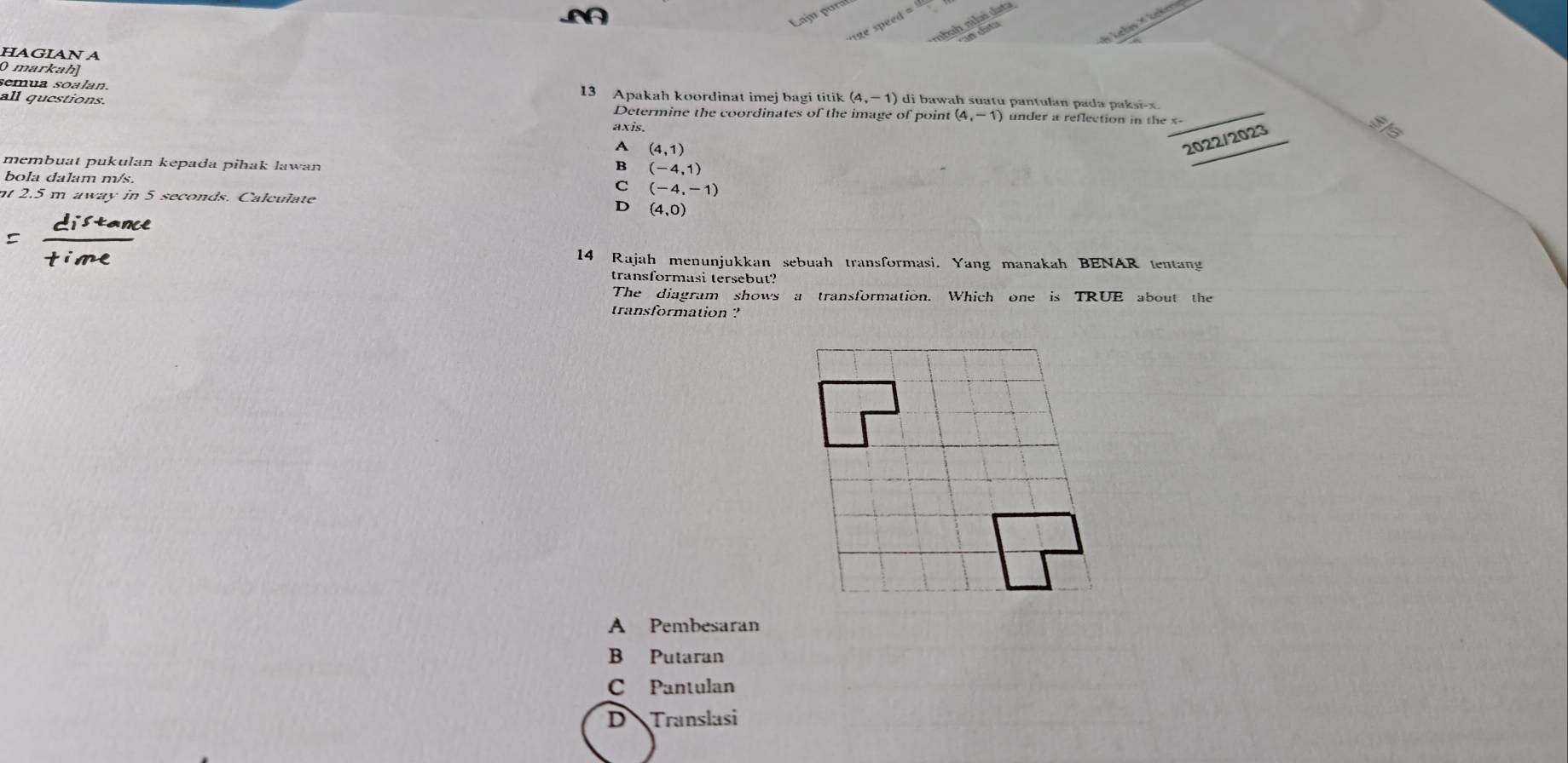 ajm por
* Leles × Lekera
HAGIAN A
0 markah]
semua soalan. 13 Apakah koordinat imej bagi titik (4,-1) ) di bawah suatu pantulan pada paksi- x.
all questions. Determine the coordinates of the image of point (4,-1) under a reflection in the x - _
axis.
A (4,1)
2022/2023
Sla
membuat pukulan kepada pihak lawan B (-4,1)
bola dalam m/s. C (-4,-1)
nt 2.5 m away in 5 seconds. Calculate D (4,0)
14 Rajah menunjukkan sebuah transformasi. Yang manakah BENAR tentang
transformasi tersebut?
The diagram shows a transformation. Which one is TRUE about the
transformation ?
A Pembesaran
B Putaran
C Pantulan
D Translasi