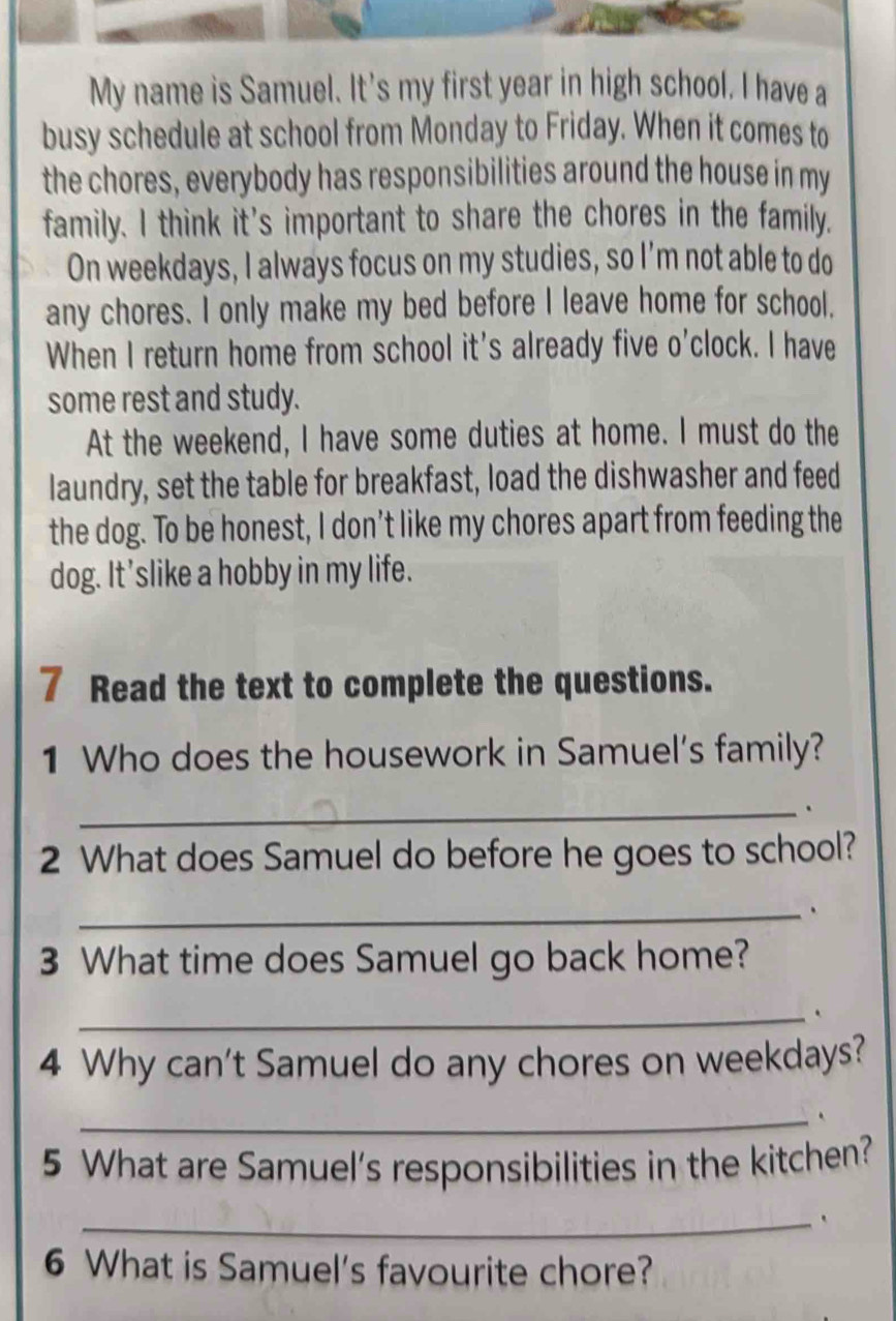 My name is Samuel. It's my first year in high school. I have a 
busy schedule at school from Monday to Friday. When it comes to 
the chores, everybody has responsibilities around the house in my 
family. I think it's important to share the chores in the family. 
On weekdays, I always focus on my studies, so I’m not able to do 
any chores. I only make my bed before I leave home for school. 
When I return home from school it's already five o'clock. I have 
some rest and study. 
At the weekend, I have some duties at home. I must do the 
laundry, set the table for breakfast, load the dishwasher and feed 
the dog. To be honest, I don’t like my chores apart from feeding the 
dog. It'slike a hobby in my life. 
7 Read the text to complete the questions. 
1 Who does the housework in Samuel's family? 
_. 
2 What does Samuel do before he goes to school? 
_ 
3 What time does Samuel go back home? 
_ 
4 Why can't Samuel do any chores on weekdays? 
_ 
5 What are Samuel's responsibilities in the kitchen? 
_. 
6 What is Samuel's favourite chore?