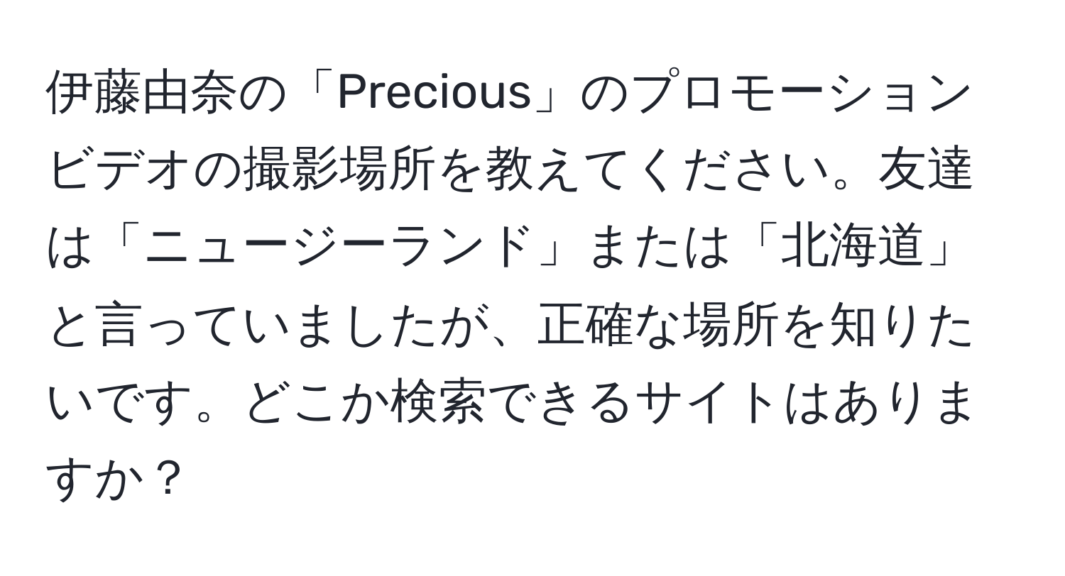 伊藤由奈の「Precious」のプロモーションビデオの撮影場所を教えてください。友達は「ニュージーランド」または「北海道」と言っていましたが、正確な場所を知りたいです。どこか検索できるサイトはありますか？