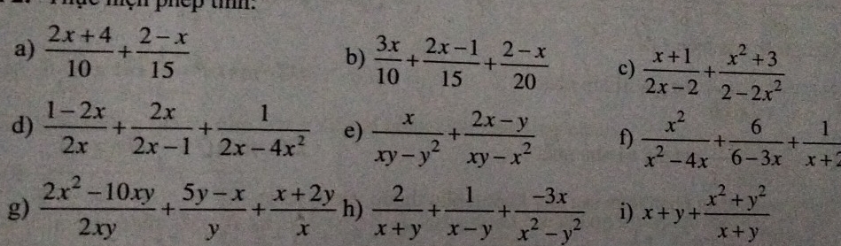 phep ti. 
a)  (2x+4)/10 + (2-x)/15 
b)  3x/10 + (2x-1)/15 + (2-x)/20  c)  (x+1)/2x-2 + (x^2+3)/2-2x^2 
d)  (1-2x)/2x + 2x/2x-1 + 1/2x-4x^2  e)  x/xy-y^2 + (2x-y)/xy-x^2  f)  x^2/x^2-4x + 6/6-3x + 1/x+2 
g)  (2x^2-10xy)/2xy + (5y-x)/y + (x+2y)/x  h)  2/x+y + 1/x-y + (-3x)/x^2-y^2  i) x+y+ (x^2+y^2)/x+y 