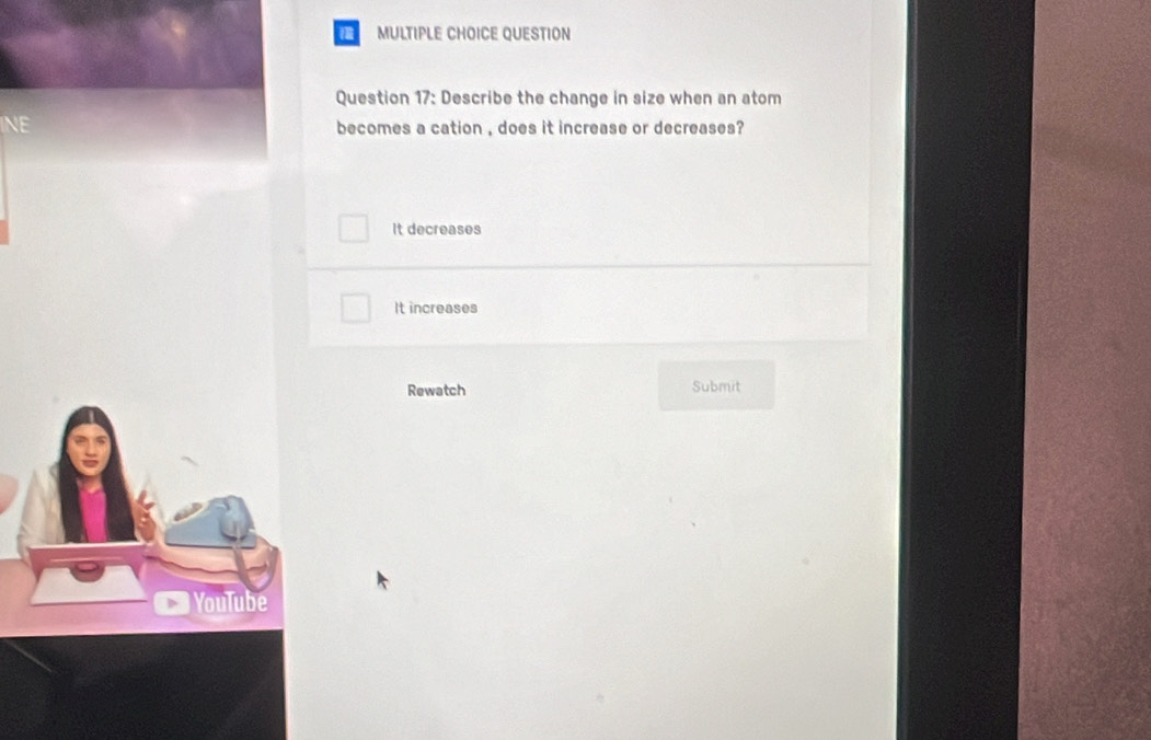 QUESTION
Question 17: Describe the change in size when an atom
NE becomes a cation , does it increase or decreases?
It decreases
It increases
Rewatch Submit
YouTube