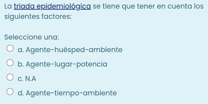 La triada epidemiológica se tiene que tener en cuenta los
siguientes factores:
Seleccione una:
a. Agente-huésped-ambiente
b. Agente-lugar-potencia
c. N.A
d. Agente-tiempo-ambiente